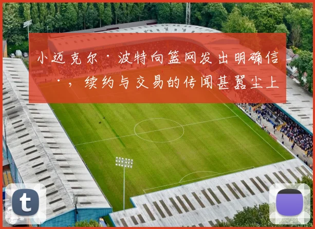 小迈克尔·波特向篮网发出明确信号，续约与交易的传闻甚嚣尘上