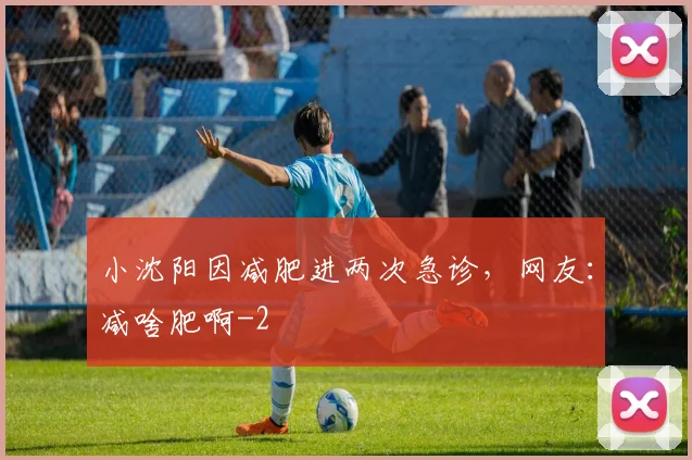 小沈阳因减肥进两次急诊，网友：减啥肥啊