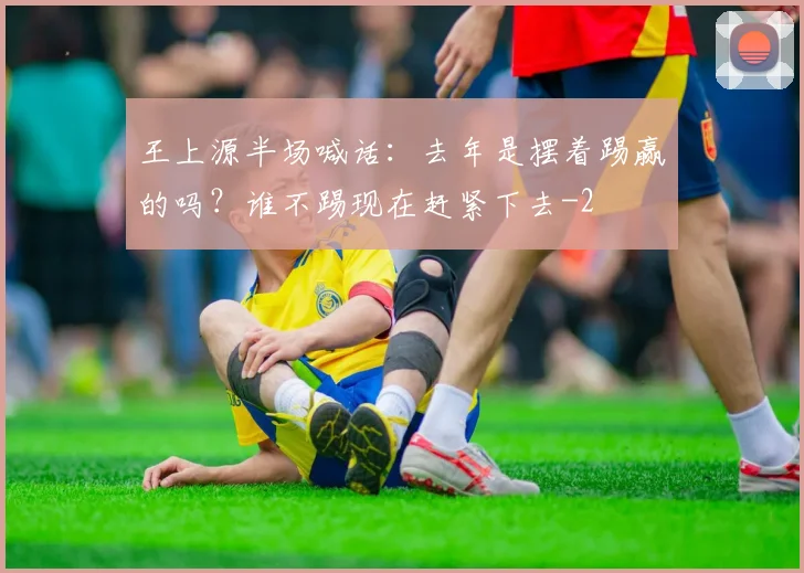 王上源半场喊话：去年是摆着踢赢的吗？谁不踢现在赶紧下去