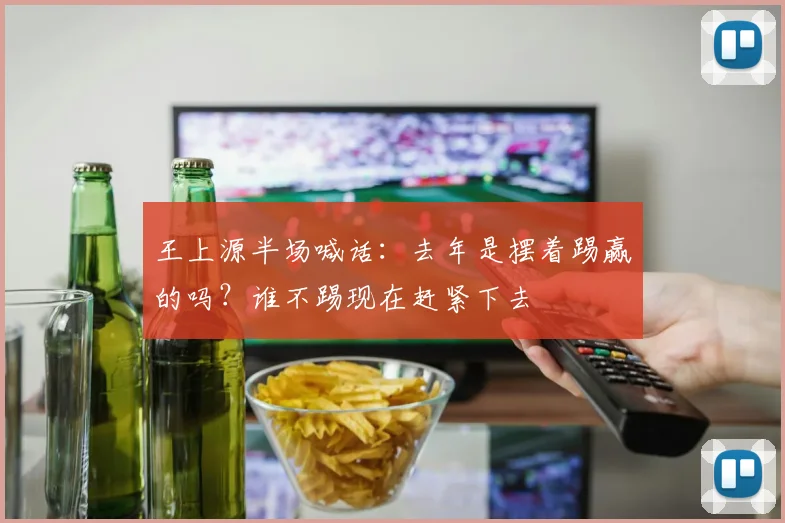 王上源半场喊话：去年是摆着踢赢的吗？谁不踢现在赶紧下去